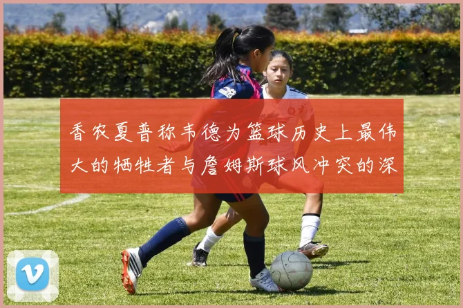 香农夏普称韦德为篮球历史上最伟大的牺牲者与詹姆斯球风冲突的深度分析