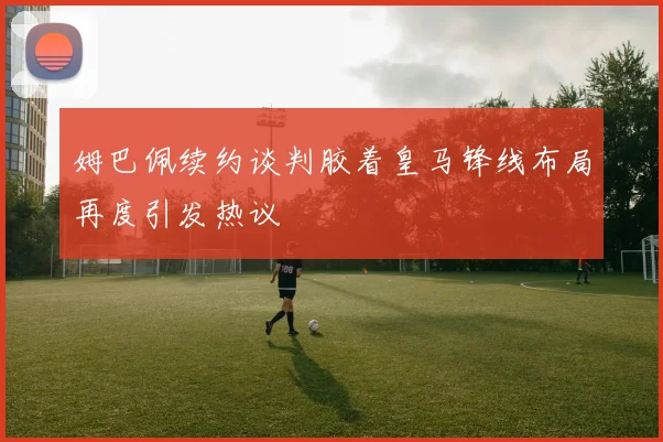姆巴佩续约谈判胶着皇马锋线布局再度引发热议